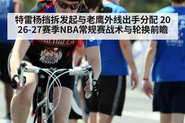 特雷杨挡拆发起与老鹰外线出手分配 2026-27赛季NBA常规赛战术与轮换前瞻