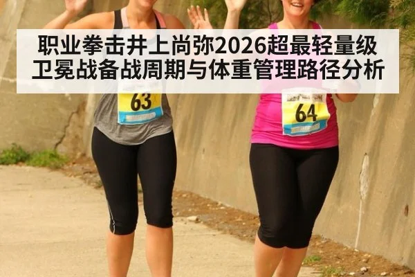 职业拳击井上尚弥2026超最轻量级卫冕战备战周期与体重管理路径分析